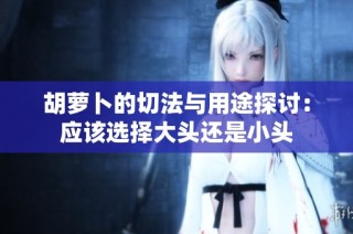 胡萝卜的切法与用途探讨：应该选择大头还是小头