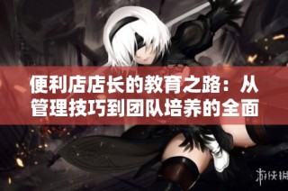便利店店长的教育之路：从管理技巧到团队培养的全面探讨