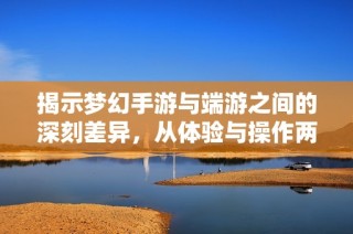 揭示梦幻手游与端游之间的深刻差异，从体验与操作两方面全方位解析