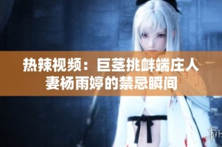 热辣视频：巨茎挑衅端庄人妻杨雨婷的禁忌瞬间