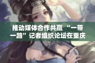 推动媒体合作共赢 “一带一路”记者组织论坛在重庆发布倡议