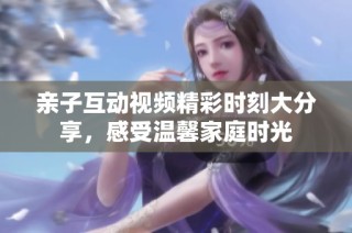 亲子互动视频精彩时刻大分享，感受温馨家庭时光