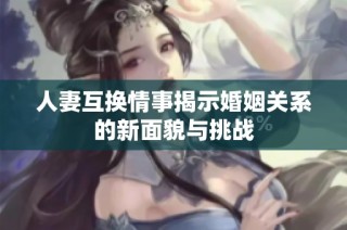 人妻互换情事揭示婚姻关系的新面貌与挑战