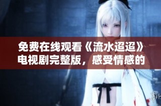 免费在线观看《流水迢迢》电视剧完整版，感受情感的深度与细腻