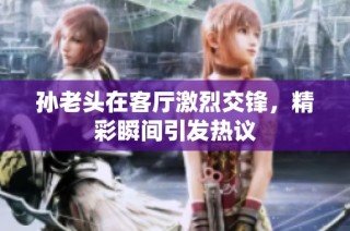 孙老头在客厅激烈交锋，精彩瞬间引发热议