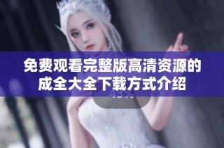 免费观看完整版高清资源的成全大全下载方式介绍