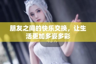 朋友之间的快乐交换，让生活更加多姿多彩
