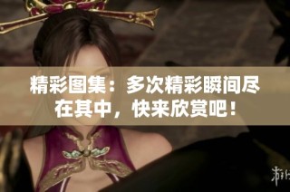 精彩图集：多次精彩瞬间尽在其中，快来欣赏吧！