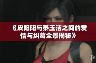 《皮阳阳与秦玉洁之间的爱情与纠葛全景揭秘》