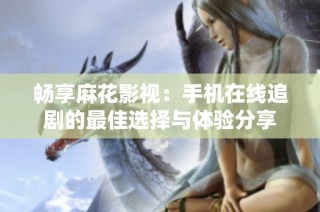 畅享麻花影视：手机在线追剧的最佳选择与体验分享