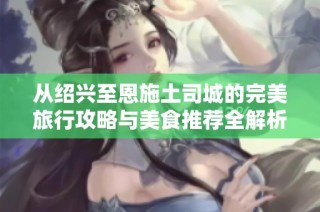 从绍兴至恩施土司城的完美旅行攻略与美食推荐全解析