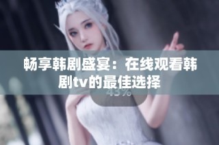 畅享韩剧盛宴：在线观看韩剧tv的最佳选择