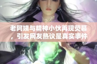 老阿姨与精神小伙再现荧幕，引发网友热议是真实事件吗