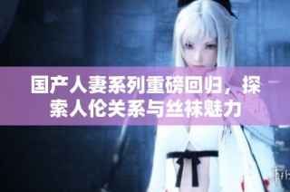 国产人妻系列重磅回归，探索人伦关系与丝袜魅力