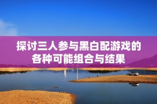 探讨三人参与黑白配游戏的各种可能组合与结果