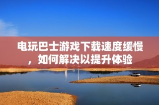 电玩巴士游戏下载速度缓慢，如何解决以提升体验