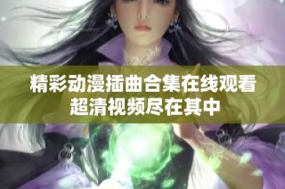 精彩动漫插曲合集在线观看 超清视频尽在其中