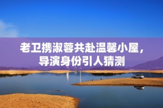 老卫携淑蓉共赴温馨小屋，导演身份引人猜测