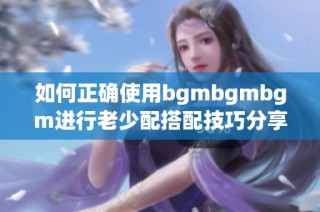 如何正确使用bgmbgmbgm进行老少配搭配技巧分享
