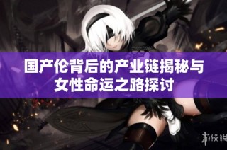 国产伦背后的产业链揭秘与女性命运之路探讨