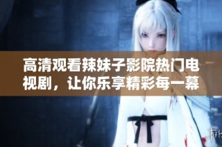 高清观看辣妹子影院热门电视剧，让你乐享精彩每一幕