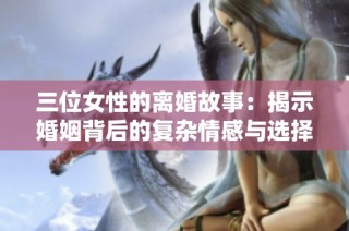 三位女性的离婚故事：揭示婚姻背后的复杂情感与选择