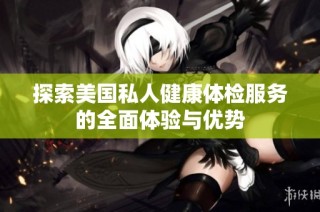 探索美国私人健康体检服务的全面体验与优势
