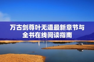 万古剑尊叶无道最新章节与全书在线阅读指南