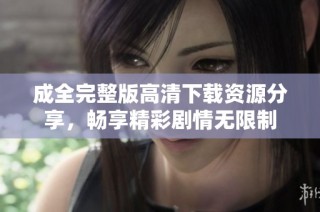 成全完整版高清下载资源分享，畅享精彩剧情无限制