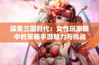 探索三国时代：女性玩家眼中的策略手游魅力与挑战