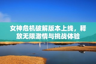 女神危机破解版本上线，释放无限激情与挑战体验