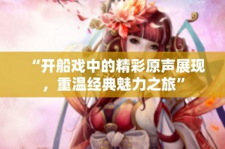 “开船戏中的精彩原声展现，重温经典魅力之旅”