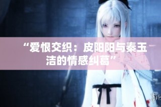 “爱恨交织：皮阳阳与秦玉洁的情感纠葛”