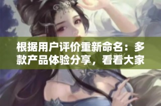 根据用户评价重新命名：多款产品体验分享，看看大家的真实反馈