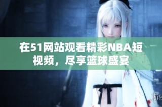 在51网站观看精彩NBA短视频，尽享篮球盛宴