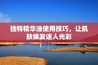 独特精华油使用技巧，让肌肤焕发迷人光彩