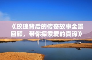 《玫瑰背后的传奇故事全景回顾，带你探索爱的真谛》