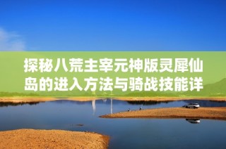 探秘八荒主宰元神版灵犀仙岛的进入方法与骑战技能详解