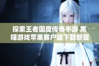 探索王者国度传奇手游 黑喵游戏苹果客户端下载新冒险之旅