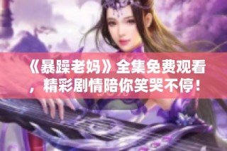 《暴躁老妈》全集免费观看，精彩剧情陪你笑哭不停！