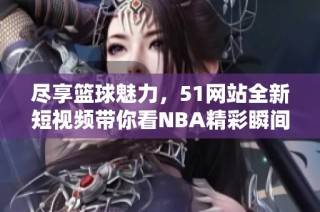 尽享篮球魅力，51网站全新短视频带你看NBA精彩瞬间
