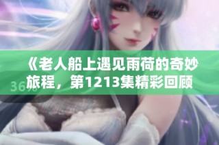 《老人船上遇见雨荷的奇妙旅程，第1213集精彩回顾》