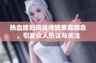 热血媳妇挑战传统家庭观念，引发众人热议与关注