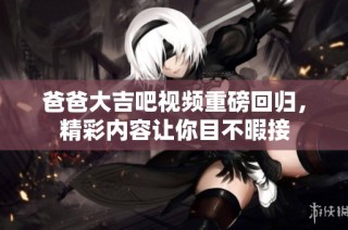 爸爸大吉吧视频重磅回归，精彩内容让你目不暇接