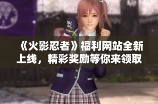 《火影忍者》福利网站全新上线，精彩奖励等你来领取！