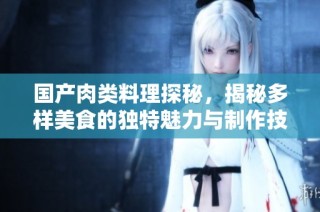 国产肉类料理探秘，揭秘多样美食的独特魅力与制作技艺
