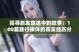 探寻新友旅途中的故事：100篇旅行换伴的真实经历分享