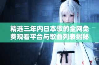 精选三年内日本歌的全网免费观看平台与歌曲列表揭秘