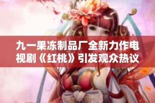九一果冻制品厂全新力作电视剧《红桃》引发观众热议与期待