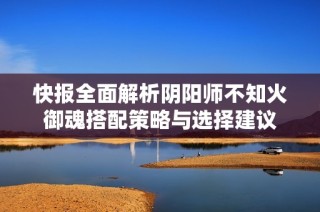 快报全面解析阴阳师不知火御魂搭配策略与选择建议